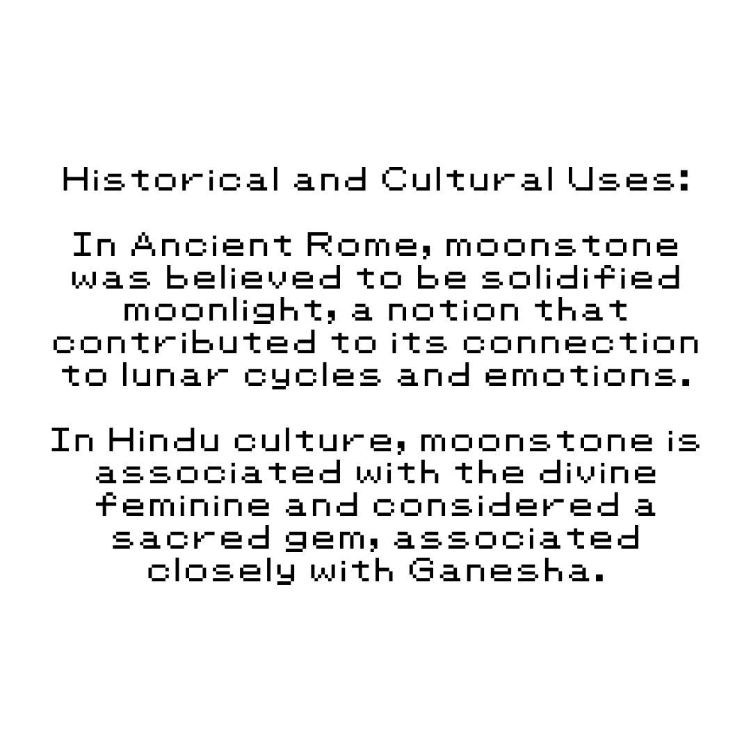 Historical and Cultural Uses: In Ancient Rome, moonstone was believed to be solidified moonlight, a notion that contributed to its connection to lunar cycles and emotions. In Hindu culture, moonstone is associated with the divine feminine and considered a sacred gem, associated closely with Ganesha.