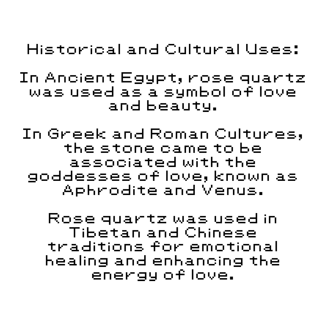 Historical and Cultural Uses: In Ancient Egypt, rose quartz was used as a symbol of love and beauty. In Greek and Roman Cultures, the stone came to be associated with the goddesses of love, known as Aphrodite and Venus. Rose quartz was used in Tibetan and Chinese traditions for emotional healing and enhancing the energy of love.