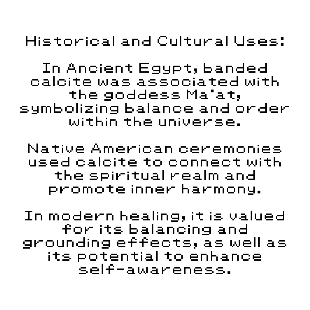 Historical and Cultural Uses: In Ancient Egypt, banded calcite was associated with the goddess Ma'at, symbolizing balance and order within the universe. Native American ceremonies used calcite to connect with the spiritual realm and promote inner harmony. In modern healing, it is valued for its balancing and grounding effects, as well as its potential to enhance self-awareness.